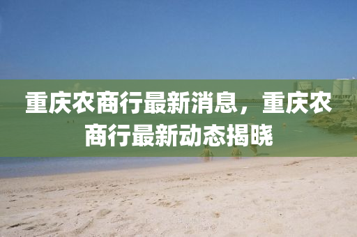 重慶農(nóng)商行最新消息，重慶農(nóng)商行最新動態(tài)揭曉四川好木優(yōu)材家居有限公司