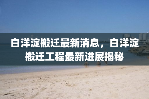 白洋淀搬遷最新消息，白洋淀搬遷工程最新進展揭秘四川好木優(yōu)材家居有限公司