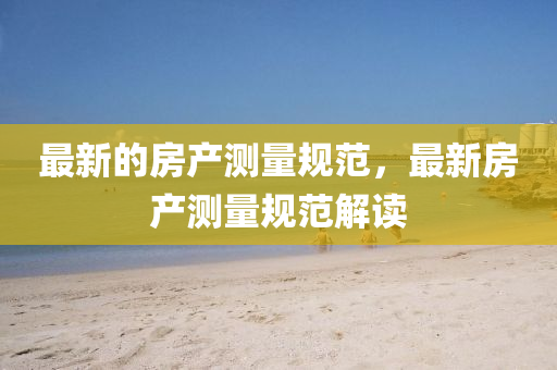 最新的房產(chǎn)測量規(guī)范，最新房產(chǎn)測量規(guī)范解讀四川好木優(yōu)材家居有限公司