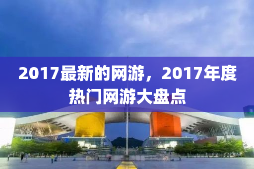 2017最新的網(wǎng)游，20四川好木優(yōu)材家居有限公司17年度熱門網(wǎng)游大盤點