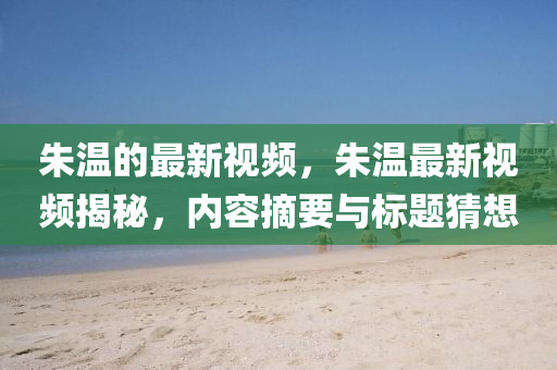 朱溫的最新視頻，朱溫最新視頻揭秘，內(nèi)容摘要與標四川好木優(yōu)材家居有限公司題猜想