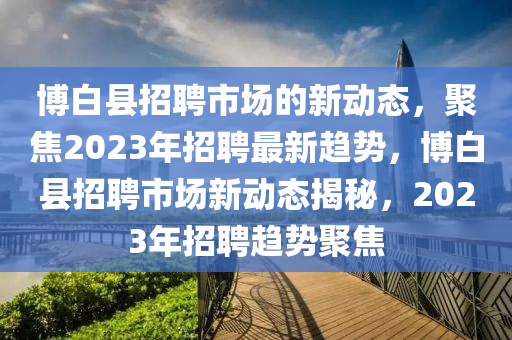 博白縣招聘市場的新動態(tài)，聚四川好木優(yōu)材家居有限公司焦2023年招聘最新趨勢，博白縣招聘市場新動態(tài)揭秘，2023年招聘趨勢聚焦