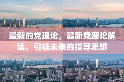 最新的黨理論，最新黨理論解讀，引領(lǐng)未來的指導(dǎo)思想四川好木優(yōu)材家居有限公司