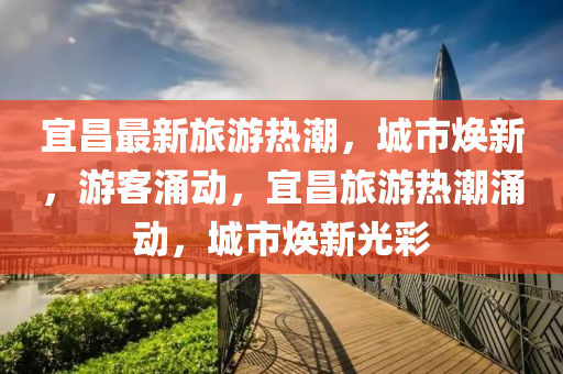 宜昌最新旅游熱潮，城市煥新，游客涌動，宜昌旅游熱潮涌動，城市煥新光彩四川好木優(yōu)材家居有限公司