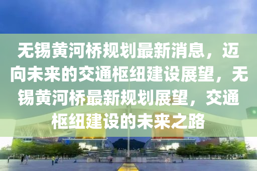 無錫黃河橋規(guī)劃最新消息，邁向未來的交通樞紐建設(shè)展望，無錫黃河橋最新規(guī)劃展望，交通樞紐建設(shè)的未來之路四川好木優(yōu)材家居有限公司
