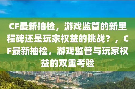 CF最新抽檢，游戲監(jiān)管的新里程碑還是玩家權益的挑戰(zhàn)？，CF最新抽檢，游戲監(jiān)管與玩家權益的雙重考驗四川好木優(yōu)材家居有限公司