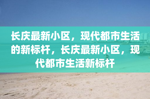 長(zhǎng)慶最新小區(qū)，現(xiàn)代都市生活的新四川好木優(yōu)材家居有限公司標(biāo)桿，長(zhǎng)慶最新小區(qū)，現(xiàn)代都市生活新標(biāo)桿