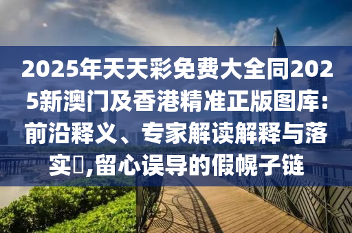 2025年天天彩免費大全同2025新澳門及香港精準正版圖庫:前沿釋義、專家解讀解釋與落實?,留心誤導(dǎo)的假幌子鏈四川好木優(yōu)材家居有限公司