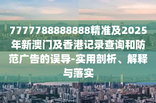 7777788888888精準及2四川好木優(yōu)材家居有限公司025年新澳門及香港記錄查詢和防范廣告的誤導-實用剖析、解釋與落實