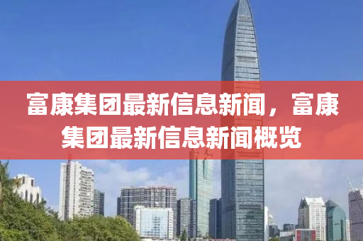 富康集團(tuán)最新信息新聞，富康集團(tuán)最新信息新聞概覽四川好木優(yōu)材家居有限公司