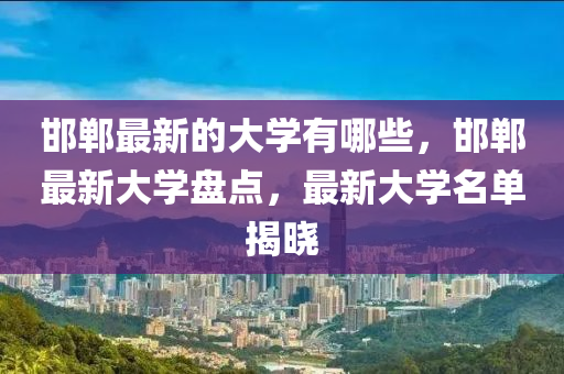 邯鄲最新的大學有哪些，邯鄲最新大學盤點，最新大學名單揭曉四川好木優(yōu)材家居有限公司