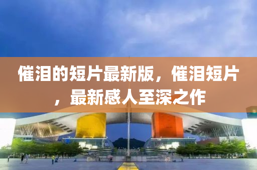 催淚的短片最新版，催淚四川好木優(yōu)材家居有限公司短片，最新感人至深之作