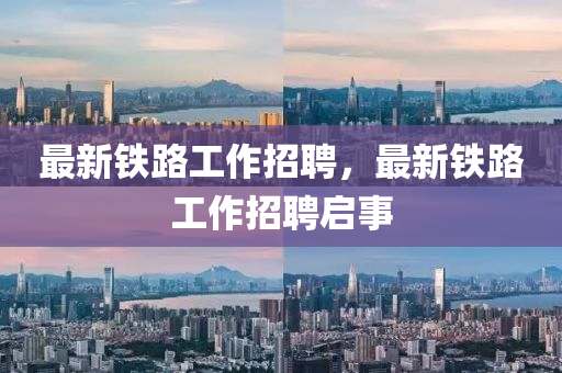 最新鐵路工作招聘，最新鐵路工作招聘啟事四川好木優(yōu)材家居有限公司