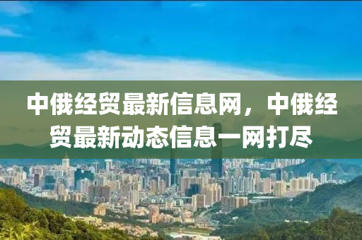 中俄經(jīng)貿(mào)最新信息網(wǎng)，中俄四川好木優(yōu)材家居有限公司經(jīng)貿(mào)最新動態(tài)信息一網(wǎng)打盡