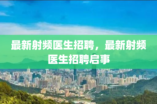 最新射頻醫(yī)生招聘，最新射頻醫(yī)生招聘啟事四川好木優(yōu)材家居有限公司