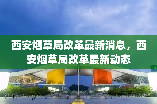 西安煙草局改革最新消息，西安煙草局改革最新動態(tài)四川好木優(yōu)材家居有限公司