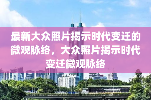 最新大眾照片揭示時代變遷的微觀脈絡(luò)，大眾照片揭示時代變遷微觀脈絡(luò)四川好木優(yōu)材家居有限公司
