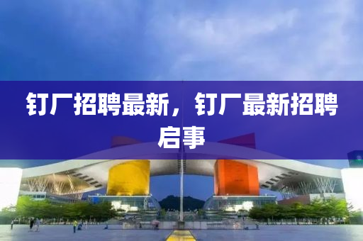 四川好木優(yōu)材家居有限公司釘廠招聘最新，釘廠最新招聘啟事