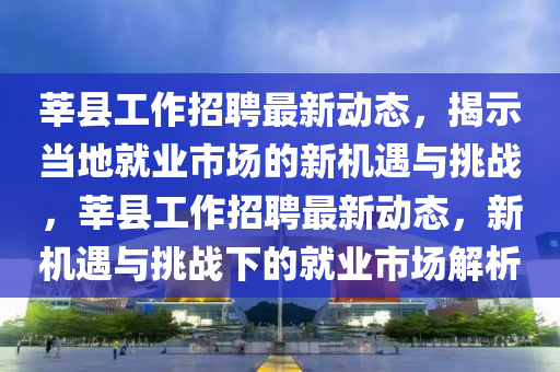 莘縣工作招聘最新動態(tài)，揭示當(dāng)?shù)鼐蜆I(yè)市場的新機遇與挑戰(zhàn)，莘縣工作招聘最新動態(tài)，新機遇與挑戰(zhàn)下的就業(yè)市場解析四川好木優(yōu)材家居有限公司