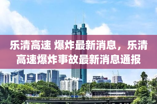樂清高四川好木優(yōu)材家居有限公司速 爆炸最新消息，樂清高速爆炸事故最新消息通報(bào)