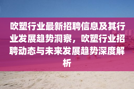 吹塑行業(yè)最新招聘信四川好木優(yōu)材家居有限公司息及其行業(yè)發(fā)展趨勢洞察，吹塑行業(yè)招聘動態(tài)與未來發(fā)展趨勢深度解析