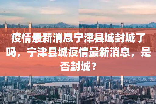 疫情最新消息寧津縣城封城了嗎，寧津縣城疫情最新消息，是否封城？四川好木優(yōu)材家居有限公司