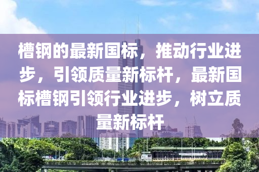 槽鋼的最新國標(biāo)，推四川好木優(yōu)材家居有限公司動行業(yè)進步，引領(lǐng)質(zhì)量新標(biāo)桿，最新國標(biāo)槽鋼引領(lǐng)行業(yè)進步，樹立質(zhì)量新標(biāo)桿