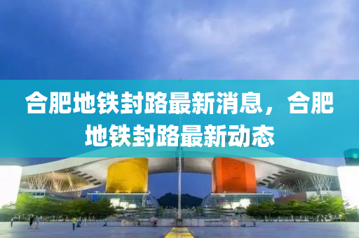 合肥地鐵封路最新消息，合肥地鐵封路最新動態(tài)四川好木優(yōu)材家居有限公司