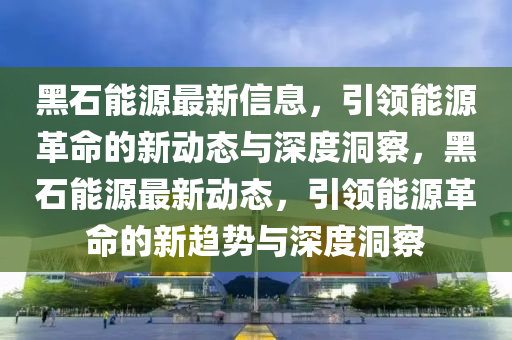 黑石能源最新信息，引領(lǐng)能源革命的新動(dòng)態(tài)與深度洞察，黑石能源最新動(dòng)態(tài)，引領(lǐng)能源革命的新趨勢(shì)與深度洞察四川好木優(yōu)材家居有限公司
