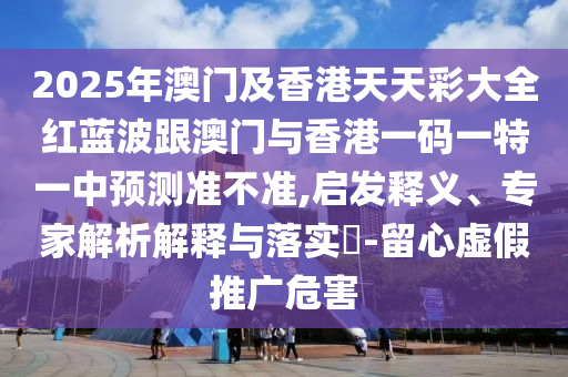 2025年澳門及香港天天彩大全紅藍波跟澳門與香港一碼一特一中預(yù)測準(zhǔn)不準(zhǔn),啟發(fā)釋義、專家解析解釋與落實?-留心虛假推廣危害四川好木優(yōu)材家居有限公司