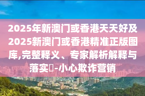 2025年新澳門或香港天天好及2四川好木優(yōu)材家居有限公司025新澳門或香港精準正版圖庫,完整釋義、專家解析解釋與落實?-小心欺詐營銷