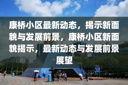 康橋小區(qū)最新動(dòng)態(tài)，揭示新面貌與發(fā)展前景，康橋小區(qū)新面貌揭示，最新動(dòng)態(tài)與發(fā)展前景展望四川好木優(yōu)材家居有限公司