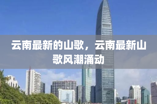 云南最新的山歌，云南最新山歌風(fēng)潮涌動