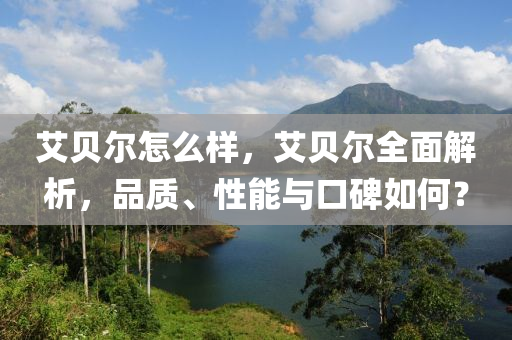 艾貝爾怎么樣，艾貝爾全面解析，品質(zhì)、四川好木優(yōu)材家居有限公司性能與口碑如何？