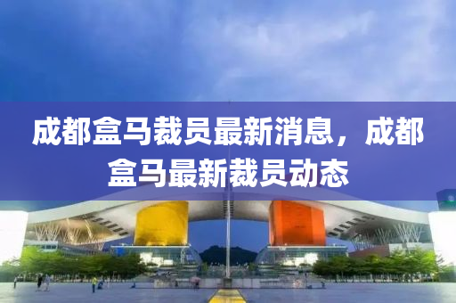成都盒馬裁員最新消息，成都四川好木優(yōu)材家居有限公司盒馬最新裁員動態(tài)