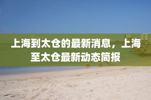 上海到太倉的最新消息，上海至太倉最新動態(tài)簡報四川好木優(yōu)材家居有限公司