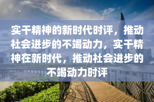 實(shí)干精神的新時代時評，推動社會進(jìn)步的不竭動力，實(shí)干精神在新時代，推動社會進(jìn)步的不竭動力時評四川好木優(yōu)材家居有限公司