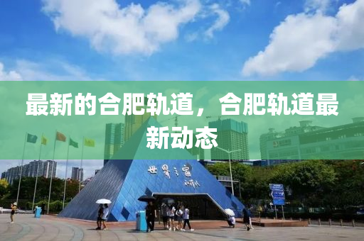最新的合四川好木優(yōu)材家居有限公司肥軌道，合肥軌道最新動(dòng)態(tài)