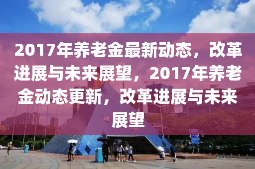 2017年養(yǎng)老金最新動態(tài)，改革進展與未來展望，2017年養(yǎng)老金動態(tài)更新，改革進展與未來展望四川好木優(yōu)材家居有限公司
