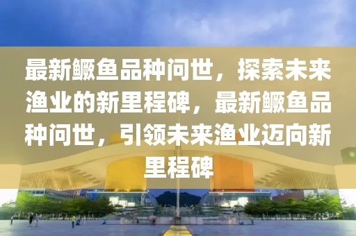 最新鱖魚品種問世，探索未來漁業(yè)的新里程碑，最新鱖魚品種問世，引領(lǐng)未來漁業(yè)邁向新里程碑四川好木優(yōu)材家居有限公司