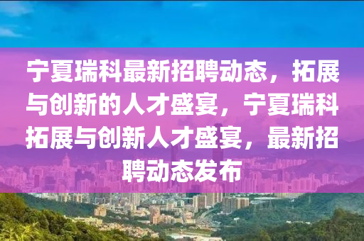 寧夏瑞科最新招聘動態(tài)，拓展與創(chuàng)新的人才盛宴，寧夏瑞科拓展與創(chuàng)新人才盛宴，最新招聘動態(tài)發(fā)布