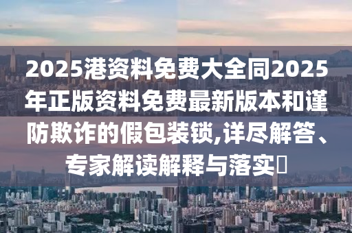 2025港資料免費(fèi)大全同2025年正版資料免費(fèi)最新版本和謹(jǐn)防欺詐的假包裝鎖,詳盡解答、專家解讀解釋與落實(shí)?四川好木優(yōu)材家居有限公司