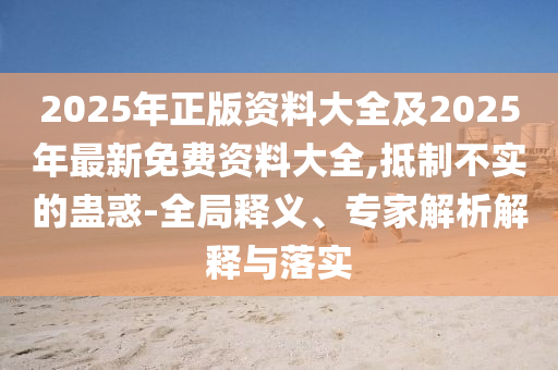 2025年正版資料大全及2025年最新免費(fèi)資料大全,抵制不實(shí)的蠱惑-全局釋義、專家解析解釋與四川好木優(yōu)材家居有限公司落實(shí)
