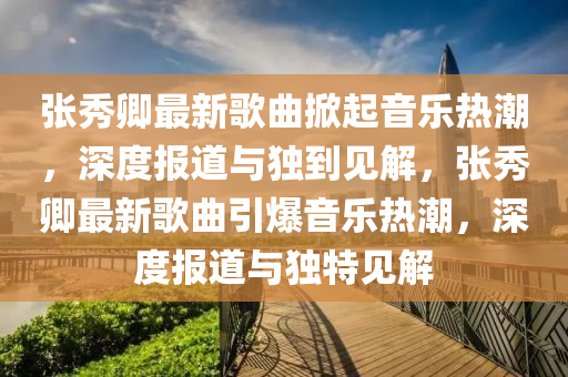 張秀卿最新歌曲掀起音樂熱潮，深度報(bào)道與獨(dú)到見解，張秀卿最新歌曲引爆音樂熱潮，深度報(bào)道與獨(dú)特見解四川好木優(yōu)材家居有限公司