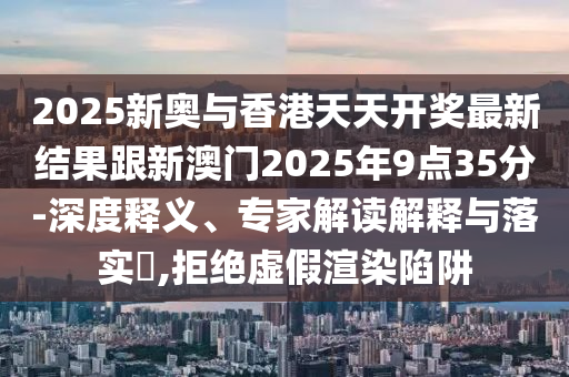 2025新奧與香港天天開獎最新結(jié)果跟新澳門2025年9點35分-深度釋義、專家解讀解釋與落實?,拒絕虛假渲染陷阱四川好木優(yōu)材家居有限公司