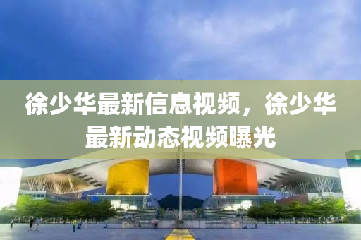 徐少華最新信息視頻，徐少四川好木優(yōu)材家居有限公司華最新動態(tài)視頻曝光