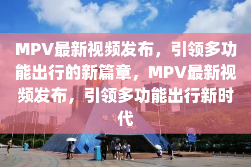MPV最新視頻發(fā)布，引領多功能出行的新篇章，MPV最新視頻發(fā)布，引領多功能出行新時代四川好木優(yōu)材家居有限公司