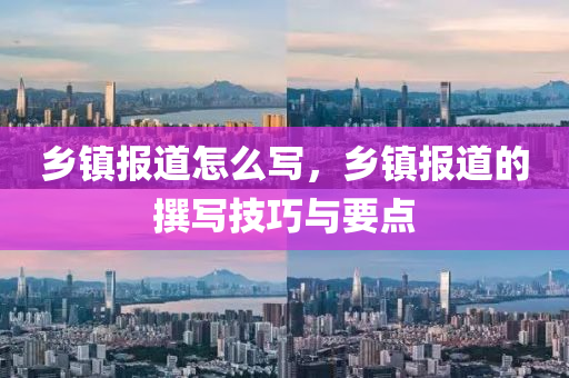鄉(xiāng)鎮(zhèn)報道怎么寫，鄉(xiāng)鎮(zhèn)報道的撰寫技巧與要點四川好木優(yōu)材家居有限公司