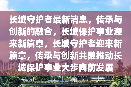 長城守護者最新消息，傳承與創(chuàng)新的融合，長城保護事業(yè)迎來新篇章，長城守護者迎來新篇章，傳承與創(chuàng)新共融推動長城保護事業(yè)大步向前發(fā)展四川好木優(yōu)材家居有限公司