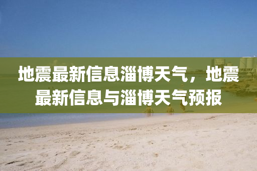 地震最新信息淄博天氣，地震最新信息與淄博天氣預(yù)報四川好木優(yōu)材家居有限公司